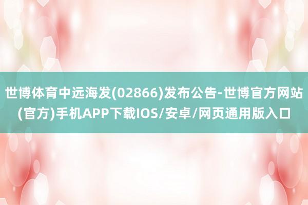 世博体育中远海发(02866)发布公告-世博官方网站(官方)手机APP下载IOS/安卓/网页通用版入口