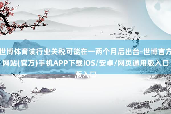 世博体育该行业关税可能在一两个月后出台-世博官方网站(官方)手机APP下载IOS/安卓/网页通用版入口