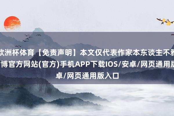 欧洲杯体育【免责声明】本文仅代表作家本东谈主不雅点-世博官方网站(官方)手机APP下载IOS/安卓/网页通用版入口