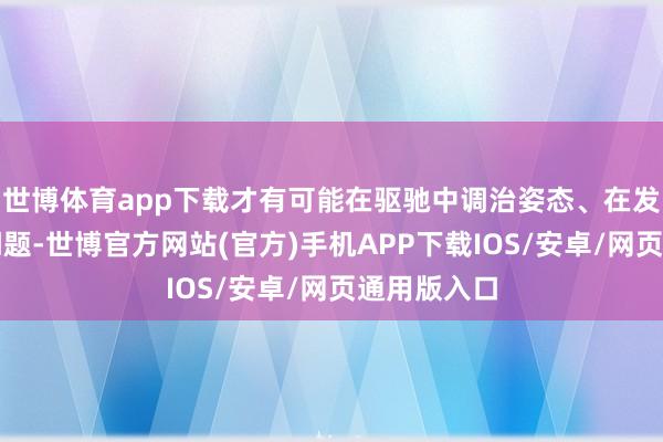 世博体育app下载才有可能在驱驰中调治姿态、在发展中搞定问题-世博官方网站(官方)手机APP下载IOS/安卓/网页通用版入口