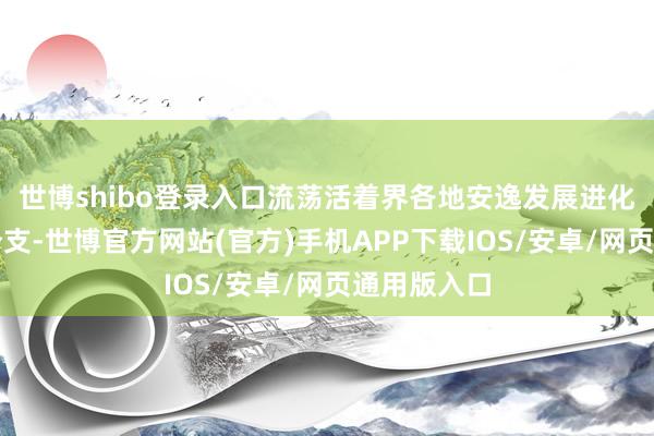 世博shibo登录入口流荡活着界各地安逸发展进化而造成的分支-世博官方网站(官方)手机APP下载IOS/安卓/网页通用版入口