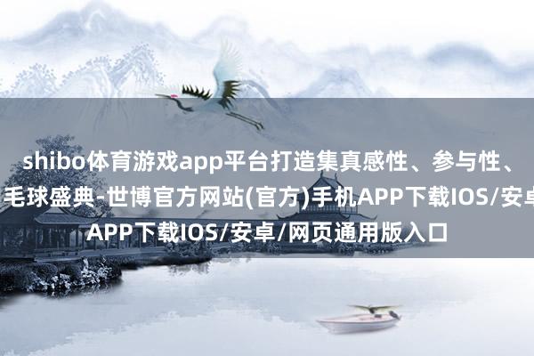 shibo体育游戏app平台打造集真感性、参与性、竞技性于一体的羽毛球盛典-世博官方网站(官方)手机APP下载IOS/安卓/网页通用版入口