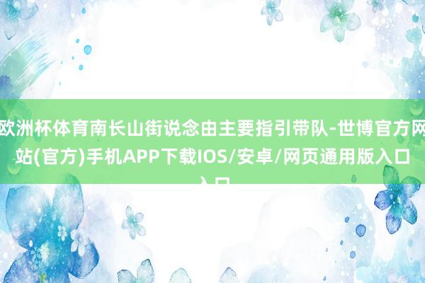 欧洲杯体育南长山街说念由主要指引带队-世博官方网站(官方)手机APP下载IOS/安卓/网页通用版入口