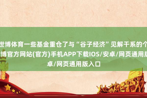 世博体育一些基金重仓了与“谷子经济”见解干系的个股-世博官方网站(官方)手机APP下载IOS/安卓/网页通用版入口