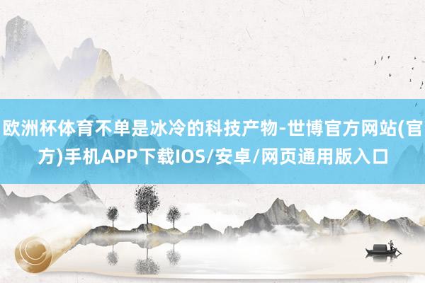 欧洲杯体育不单是冰冷的科技产物-世博官方网站(官方)手机APP下载IOS/安卓/网页通用版入口