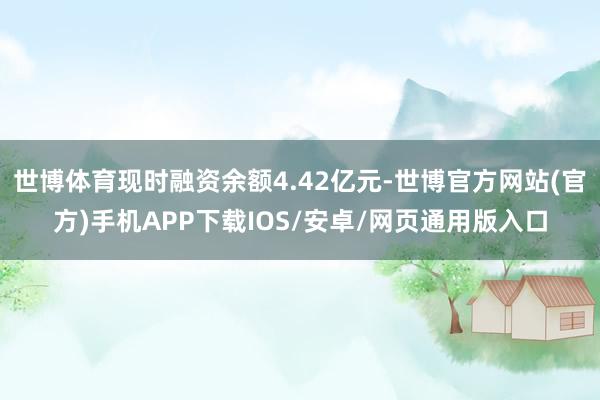 世博体育现时融资余额4.42亿元-世博官方网站(官方)手机APP下载IOS/安卓/网页通用版入口