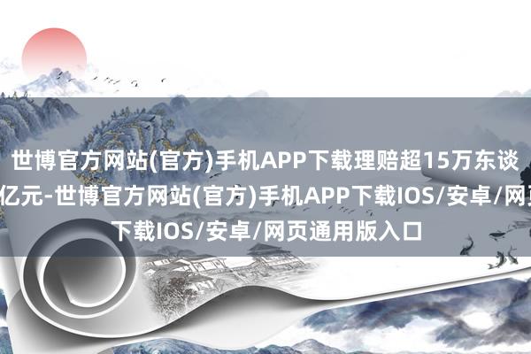 世博官方网站(官方)手机APP下载理赔超15万东谈主次、约3.6亿元-世博官方网站(官方)手机APP下载IOS/安卓/网页通用版入口