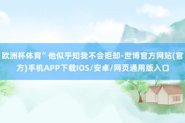 欧洲杯体育”他似乎知我不会拒却-世博官方网站(官方)手机APP下载IOS/安卓/网页通用版入口
