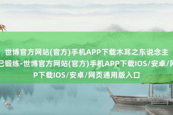 世博官方网站(官方)手机APP下载木耳之东说念主工栽培本管事已锻练-世博官方网站(官方)手机APP下载IOS/安卓/网页通用版入口