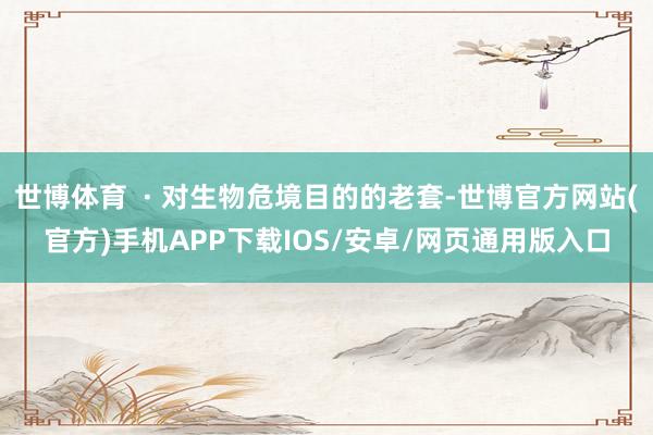 世博体育 · 对生物危境目的的老套-世博官方网站(官方)手机APP下载IOS/安卓/网页通用版入口