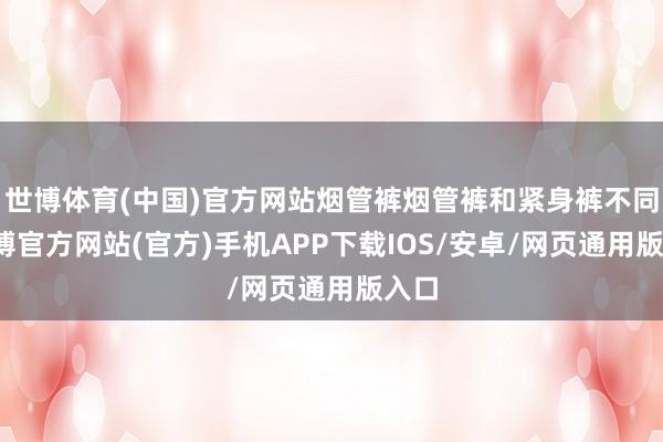 世博体育(中国)官方网站烟管裤烟管裤和紧身裤不同-世博官方网站(官方)手机APP下载IOS/安卓/网页通用版入口