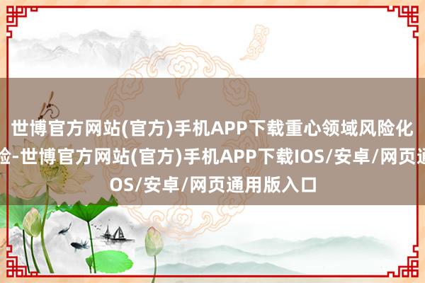世博官方网站(官方)手机APP下载重心领域风险化解有序灵验-世博官方网站(官方)手机APP下载IOS/安卓/网页通用版入口