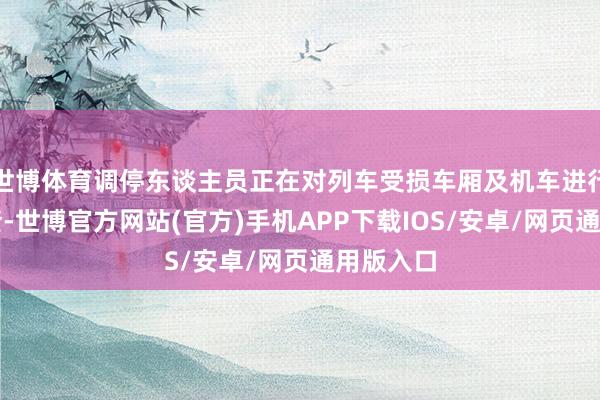 世博体育调停东谈主员正在对列车受损车厢及机车进行全面排查-世博官方网站(官方)手机APP下载IOS/安卓/网页通用版入口