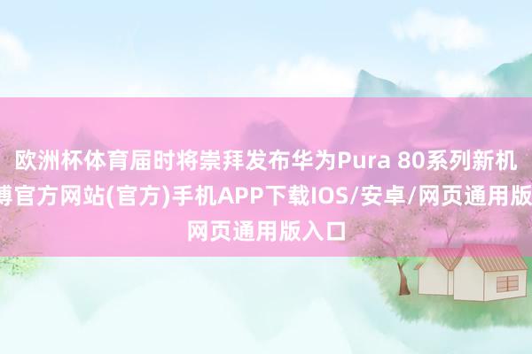 欧洲杯体育届时将崇拜发布华为Pura 80系列新机-世博官方网站(官方)手机APP下载IOS/安卓/网页通用版入口