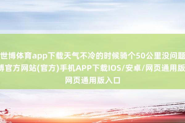 世博体育app下载天气不冷的时候骑个50公里没问题-世博官方网站(官方)手机APP下载IOS/安卓/网页通用版入口