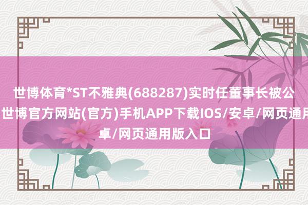 世博体育*ST不雅典(688287)实时任董事长被公开指摘-世博官方网站(官方)手机APP下载IOS/安卓/网页通用版入口