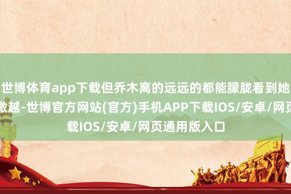 世博体育app下载但乔木离的远远的都能朦胧看到她那眉眼有些激越-世博官方网站(官方)手机APP下载IOS/安卓/网页通用版入口