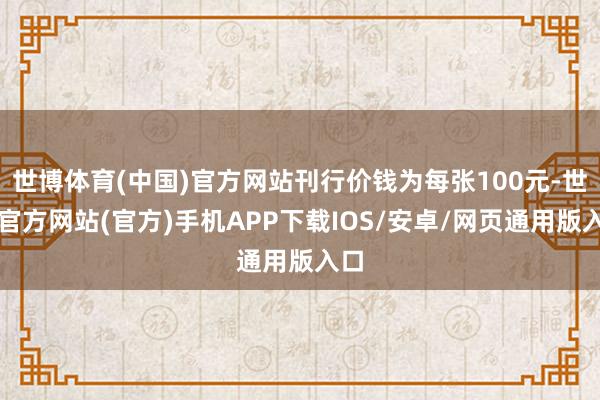 世博体育(中国)官方网站刊行价钱为每张100元-世博官方网站(官方)手机APP下载IOS/安卓/网页通用版入口