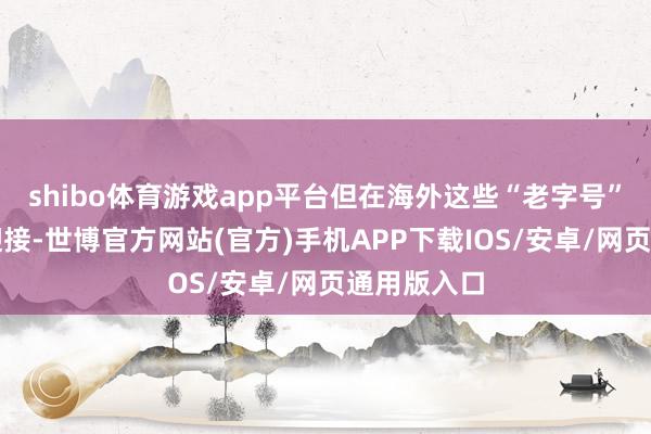 shibo体育游戏app平台但在海外这些“老字号”却是大受迎接-世博官方网站(官方)手机APP下载IOS/安卓/网页通用版入口