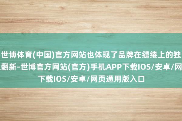 世博体育(中国)官方网站也体现了品牌在缱绻上的独有视力和斗胆翻新-世博官方网站(官方)手机APP下载IOS/安卓/网页通用版入口