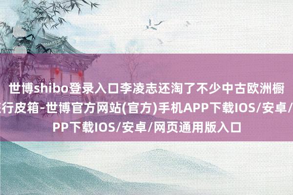 世博shibo登录入口李凌志还淘了不少中古欧洲橱柜、靠背椅、旅行皮箱-世博官方网站(官方)手机APP下载IOS/安卓/网页通用版入口