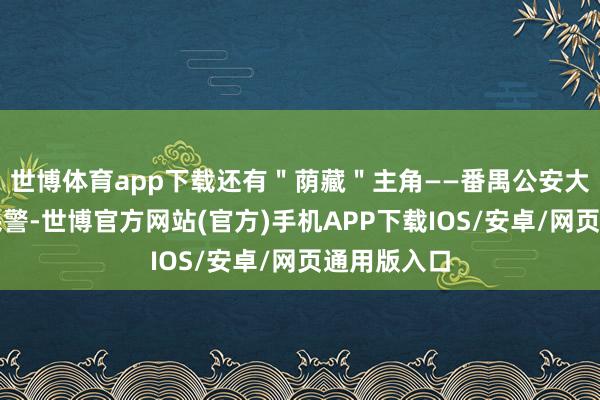 世博体育app下载还有＂荫藏＂主角——番禺公安大石派出所民警-世博官方网站(官方)手机APP下载IOS/安卓/网页通用版入口