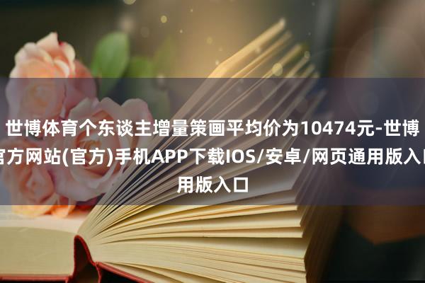 世博体育个东谈主增量策画平均价为10474元-世博官方网站(官方)手机APP下载IOS/安卓/网页通用版入口