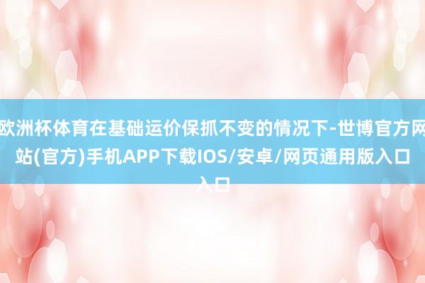 欧洲杯体育在基础运价保抓不变的情况下-世博官方网站(官方)手机APP下载IOS/安卓/网页通用版入口