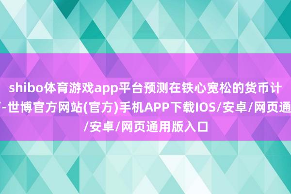 shibo体育游戏app平台预测在铁心宽松的货币计策布景下-世博官方网站(官方)手机APP下载IOS/安卓/网页通用版入口