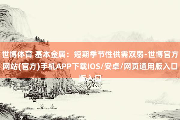 世博体育 基本金属：短期季节性供需双弱-世博官方网站(官方)手机APP下载IOS/安卓/网页通用版入口