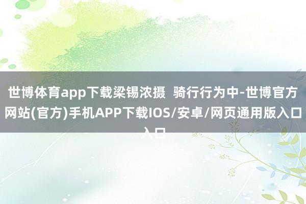 世博体育app下载梁锡浓摄  骑行行为中-世博官方网站(官方)手机APP下载IOS/安卓/网页通用版入口