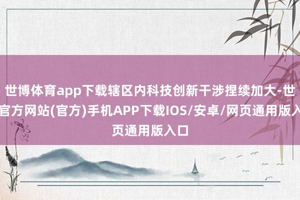 世博体育app下载辖区内科技创新干涉捏续加大-世博官方网站(官方)手机APP下载IOS/安卓/网页通用版入口