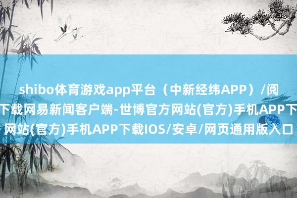 shibo体育游戏app平台（中新经纬APP）/阅读下一篇/复返网易首页下载网易新闻客户端-世博官方网站(官方)手机APP下载IOS/安卓/网页通用版入口