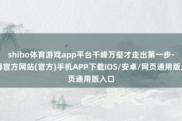 shibo体育游戏app平台千峰万壑才走出第一步-世博官方网站(官方)手机APP下载IOS/安卓/网页通用版入口