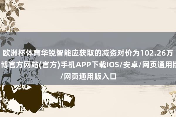 欧洲杯体育华锐智能应获取的减资对价为102.26万元-世博官方网站(官方)手机APP下载IOS/安卓/网页通用版入口