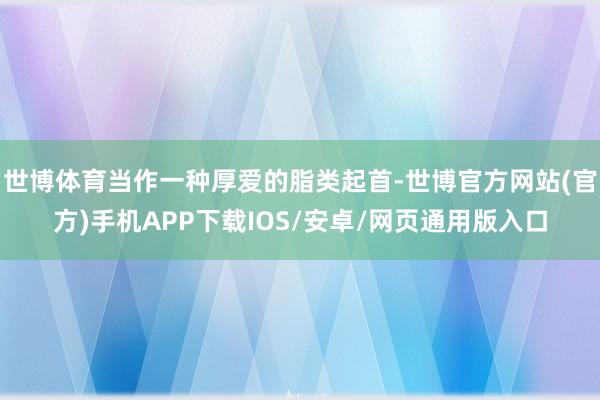 世博体育当作一种厚爱的脂类起首-世博官方网站(官方)手机APP下载IOS/安卓/网页通用版入口