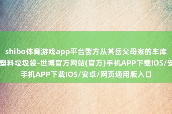 shibo体育游戏app平台警方从其岳父母家的车库和后院找到8个玄色塑料垃圾袋-世博官方网站(官方)手机APP下载IOS/安卓/网页通用版入口