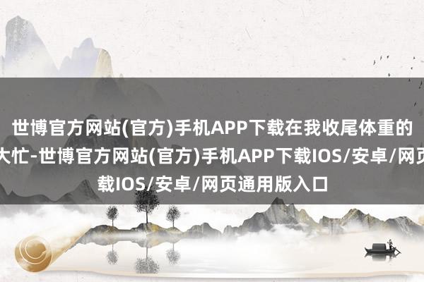 世博官方网站(官方)手机APP下载在我收尾体重的历程中帮了大忙-世博官方网站(官方)手机APP下载IOS/安卓/网页通用版入口