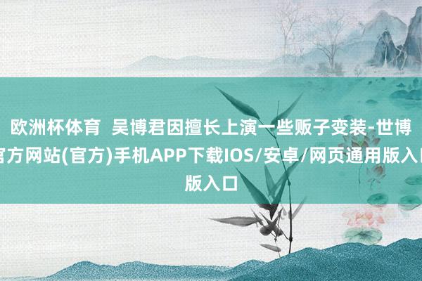 欧洲杯体育  　　吴博君因擅长上演一些贩子变装-世博官方网站(官方)手机APP下载IOS/安卓/网页通用版入口
