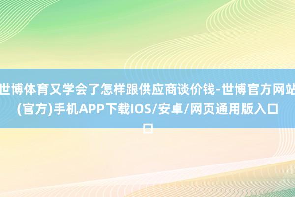 世博体育又学会了怎样跟供应商谈价钱-世博官方网站(官方)手机APP下载IOS/安卓/网页通用版入口