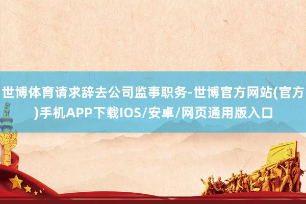 世博体育请求辞去公司监事职务-世博官方网站(官方)手机APP下载IOS/安卓/网页通用版入口
