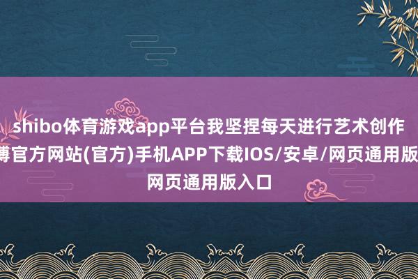 shibo体育游戏app平台我坚捏每天进行艺术创作-世博官方网站(官方)手机APP下载IOS/安卓/网页通用版入口