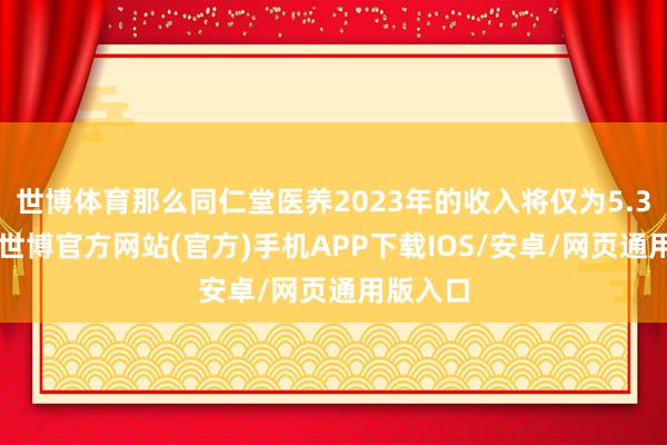 世博体育那么同仁堂医养2023年的收入将仅为5.33亿元-世博官方网站(官方)手机APP下载IOS/安卓/网页通用版入口