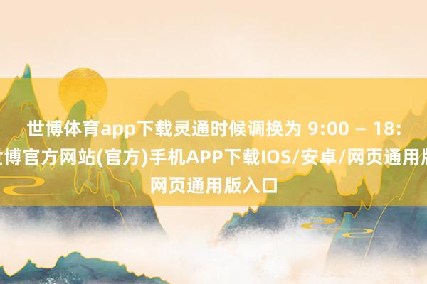 世博体育app下载灵通时候调换为 9:00 — 18:00-世博官方网站(官方)手机APP下载IOS/安卓/网页通用版入口