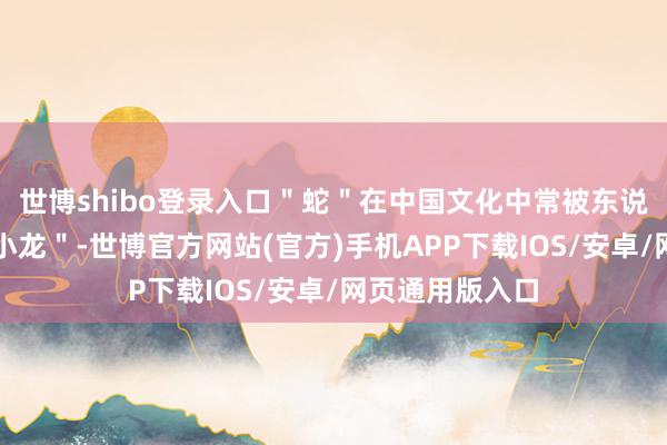 世博shibo登录入口＂蛇＂在中国文化中常被东说念主们称为＂小龙＂-世博官方网站(官方)手机APP下载IOS/安卓/网页通用版入口