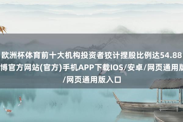 欧洲杯体育前十大机构投资者狡计捏股比例达54.88%-世博官方网站(官方)手机APP下载IOS/安卓/网页通用版入口