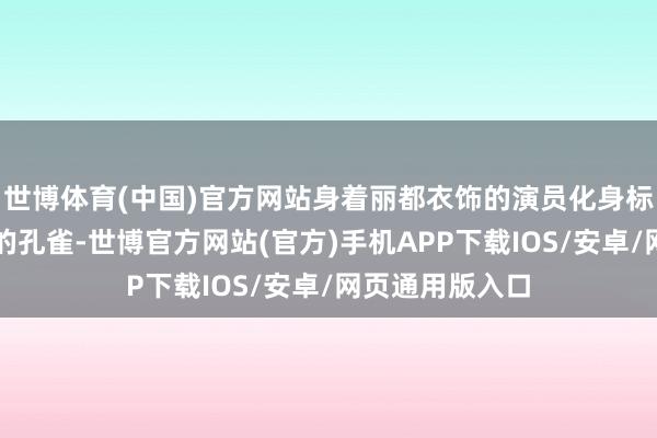 世博体育(中国)官方网站身着丽都衣饰的演员化身标志聪惠与庆幸的孔雀-世博官方网站(官方)手机APP下载IOS/安卓/网页通用版入口
