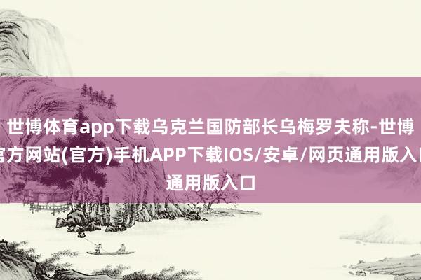 世博体育app下载乌克兰国防部长乌梅罗夫称-世博官方网站(官方)手机APP下载IOS/安卓/网页通用版入口