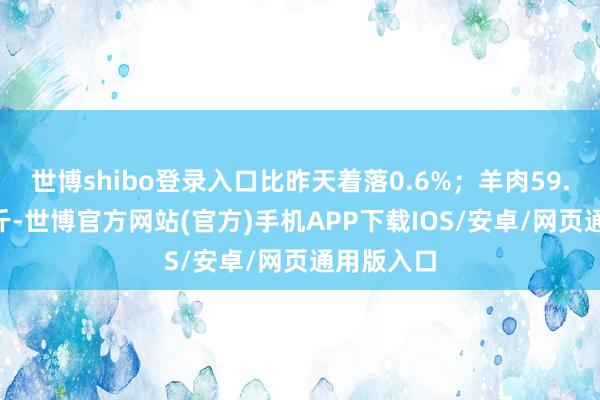 世博shibo登录入口比昨天着落0.6%；羊肉59.40元/公斤-世博官方网站(官方)手机APP下载IOS/安卓/网页通用版入口