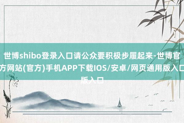 世博shibo登录入口请公众要积极步履起来-世博官方网站(官方)手机APP下载IOS/安卓/网页通用版入口